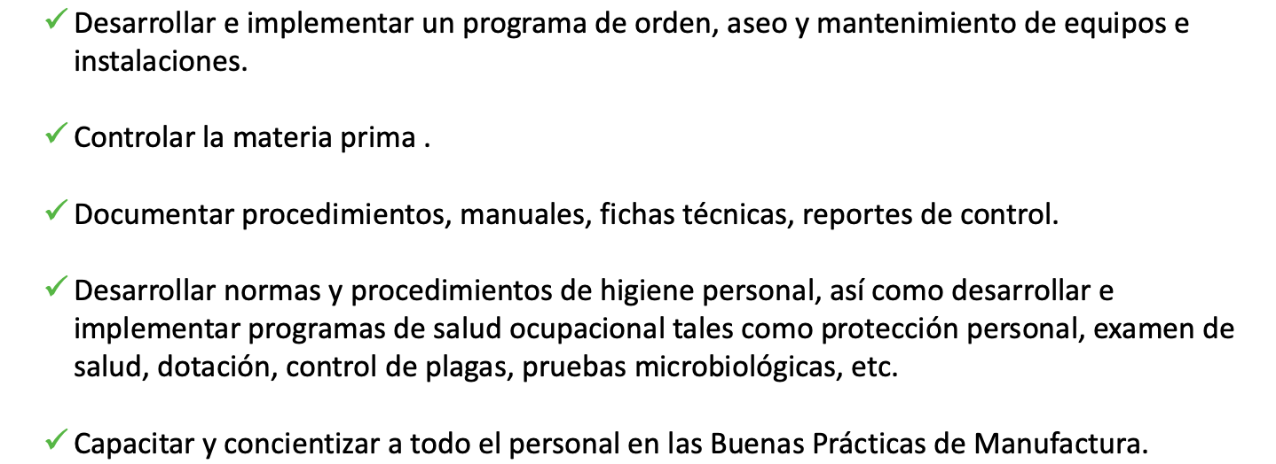 Desarrollar e implementar un programa de orden, aseo y mantenimiento de equipos e instalaciones.  Controlar la materia prima .   Documentar procedimientos, manuales, fichas técnicas, reportes de control.   Desarrollar normas y procedimientos de higiene personal, así como desarrollar e implementar programas de salud ocupacional tales como protección personal, examen de salud, dotación, control de plagas, pruebas microbiológicas, etc.   Capacitar y concientizar a todo el personal en las Buenas Prácticas de Manufactura. 