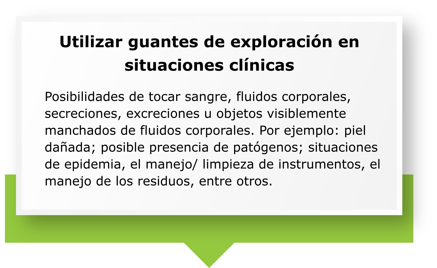 UTILIZAR GUANTES DE EXPLORACIÓN EN SITUACIONES CLÍNICAS. Posibilidades de tocar sangre, fluidos corporales, secreciones, excreciones u objetos visiblemente manchados de fluidos corporales. Por ejemplo: piel dañada; posible presencia de patógenos; situaciones de epidemia, el manejo/ limpieza de instrumentos, el manejo de los residuos, entre otros.