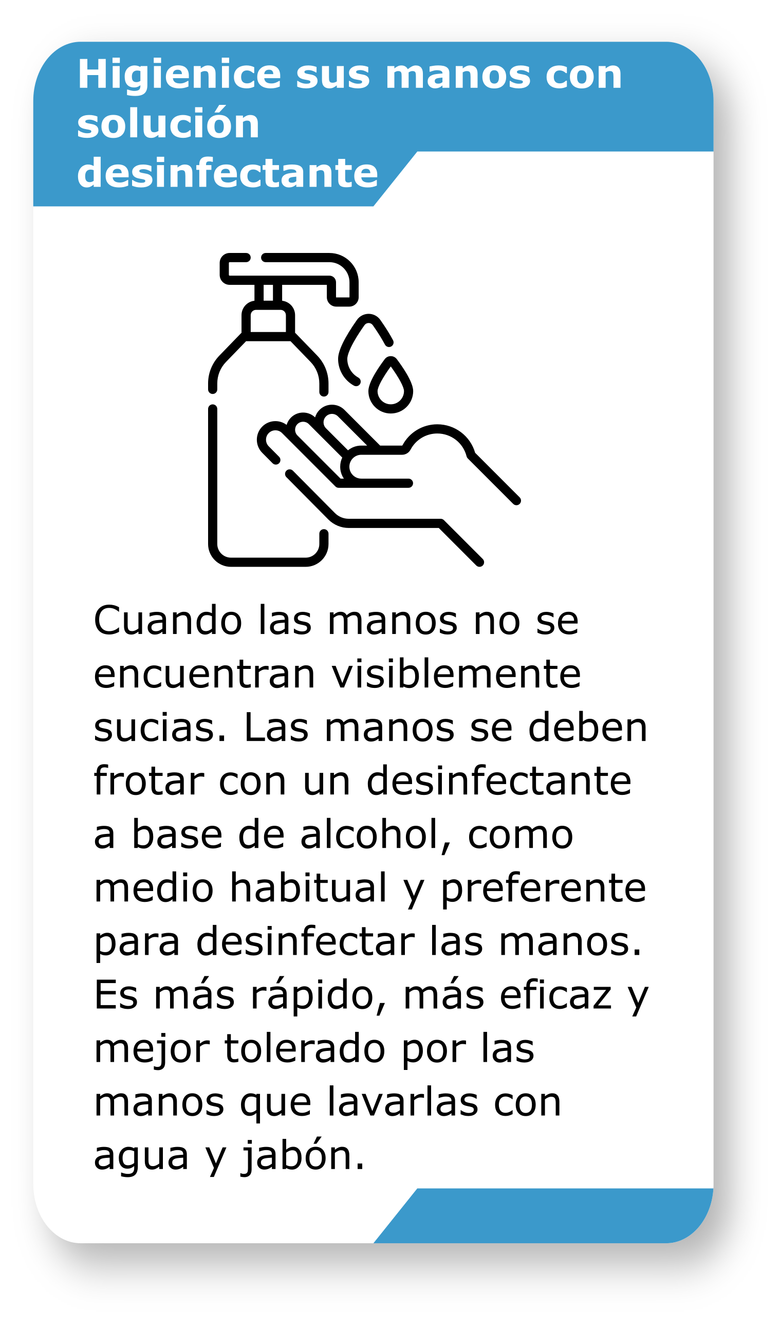Higienice sus manos con solución desinfectante.Cuando las manos no se encuentran visiblemente sucias. Las manos se deben frotar con un desinfectante a base de alcohol, como medio habitual y preferente para desinfectar las manos. Es más rápido, más eficaz y mejor tolerado por las manos que lavarlas con agua y jabón.