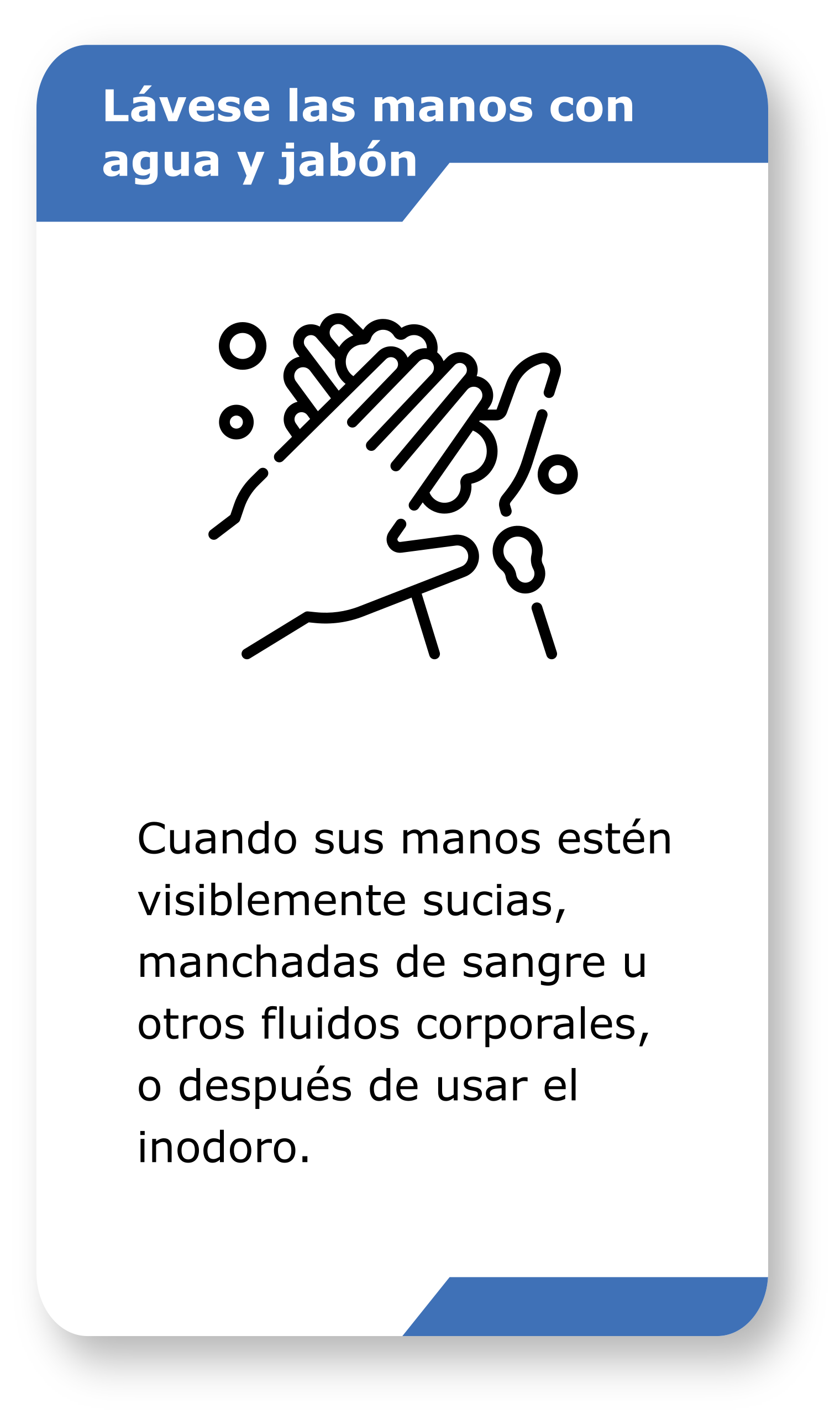 -	Lávese las manos con agua y jabón. Cuando sus manos estén visiblemente sucias, manchadas de sangre u otros fluidos corporales, o después de usar el inodoro.