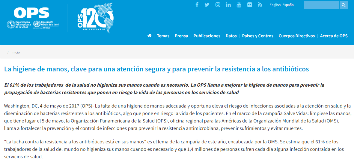 La higiene de manos, clave para una atención segura y para prevenir la resistencia a los antibióticos El 61% de los trabajadores  de la salud no higieniza sus manos cuando es necesario. La OPS llama a mejorar la higiene de manos para prevenir la propagación de bacterias resistentes que ponen en riesgo la vida de las personas en los servicios de salud  Washington, DC, 4 de mayo de 2017 (OPS)- La falta de una higiene de manos adecuada y oportuna eleva el riesgo de infecciones asociadas a la atención en salud y la diseminación de bacterias resistentes a los antibióticos, algo que pone en riesgo la vida de los pacientes. En el marco de la campaña Salve Vidas: límpiese las manos, que tiene lugar el 5 de mayo, la Organización Panamericana de la Salud (OPS), oficina regional para las Américas de la Organización Mundial de la Salud (OMS), llama a fortalecer la prevención y el control de infecciones para prevenir la resistencia antimicrobiana, prevenir sufrimientos y evitar muertes.  "La lucha contra la resistencia a los antibióticos está en sus manos" es el lema de la campaña de este año, encabezada por la OMS. Se estima que el 61% de los trabajadores de la salud del mundo no higieniza sus manos cuando es necesario y que 1,4 millones de personas sufren cada día alguna infección contraída en los servicios de salud. 